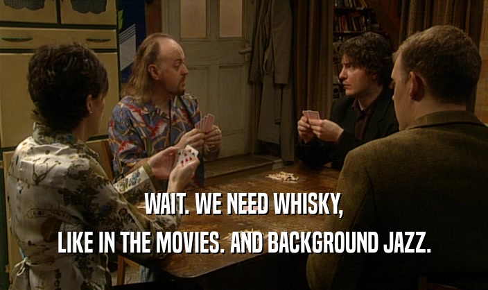 WAIT. WE NEED WHISKY,
 LIKE IN THE MOVIES. AND BACKGROUND JAZZ.
 