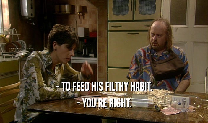 - TO FEED HIS FILTHY HABIT.
 - YOU'RE RIGHT.
 