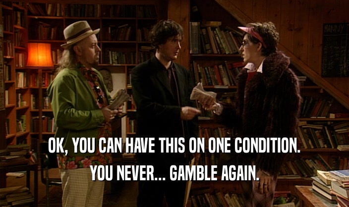 OK, YOU CAN HAVE THIS ON ONE CONDITION. YOU NEVER... GAMBLE AGAIN. 