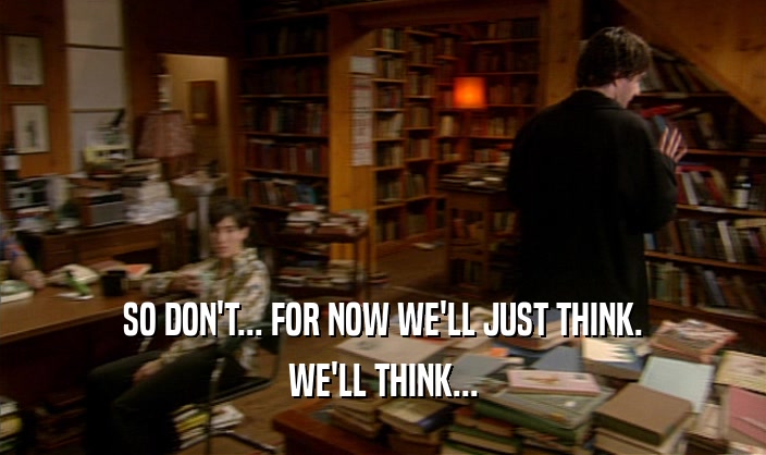 SO DON'T... FOR NOW WE'LL JUST THINK. WE'LL THINK... 