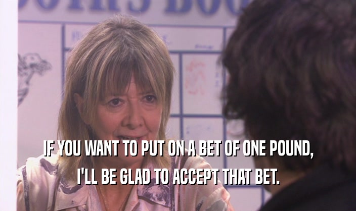 IF YOU WANT TO PUT ON A BET OF ONE POUND, I'LL BE GLAD TO ACCEPT THAT BET. 