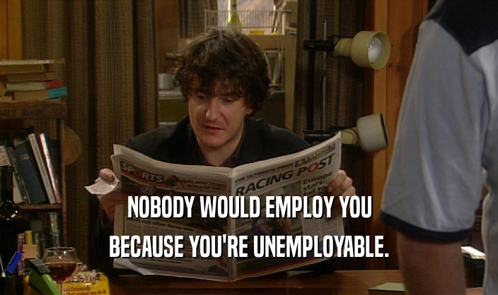 NOBODY WOULD EMPLOY YOU BECAUSE YOU'RE UNEMPLOYABLE. 