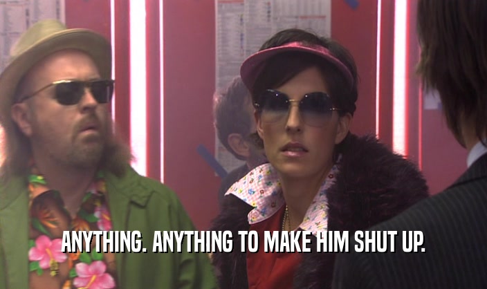 ANYTHING. ANYTHING TO MAKE HIM SHUT UP.  