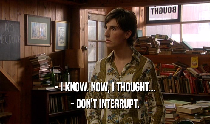 - I KNOW. NOW, I THOUGHT... - DON'T INTERRUPT. 