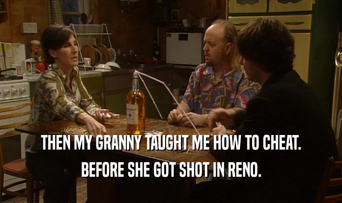 THEN MY GRANNY TAUGHT ME HOW TO CHEAT. BEFORE SHE GOT SHOT IN RENO. 