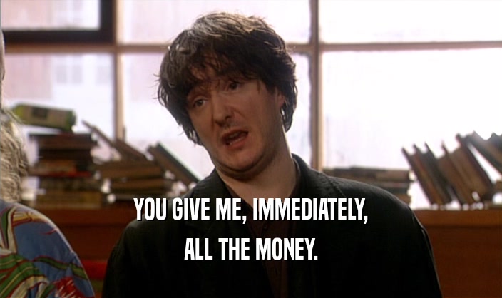 YOU GIVE ME, IMMEDIATELY, ALL THE MONEY. 