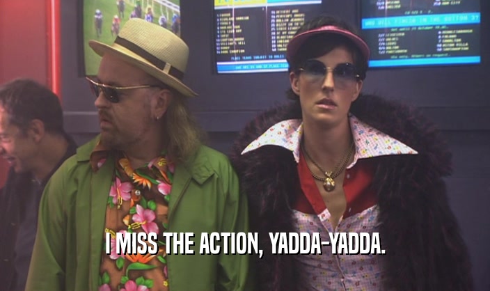 I MISS THE ACTION, YADDA-YADDA.  