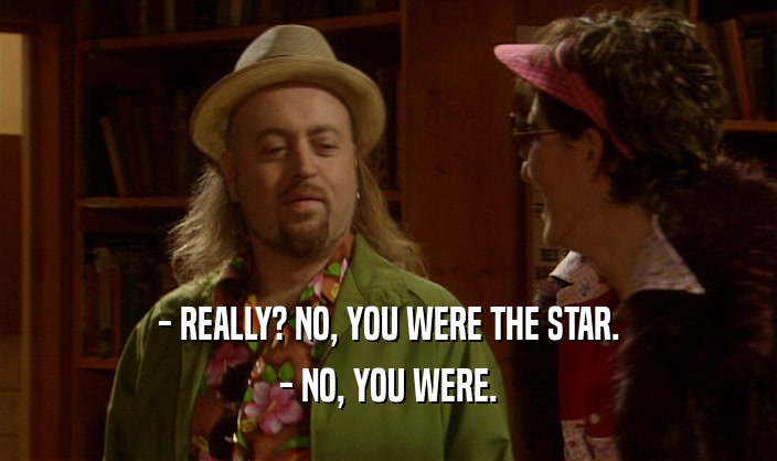 - REALLY? NO, YOU WERE THE STAR.
 - NO, YOU WERE.
 