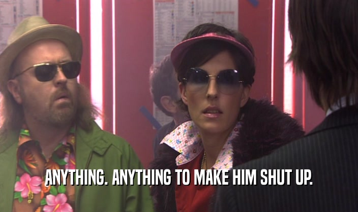 ANYTHING. ANYTHING TO MAKE HIM SHUT UP.  