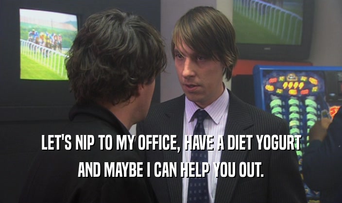 LET'S NIP TO MY OFFICE, HAVE A DIET YOGURT AND MAYBE I CAN HELP YOU OUT. 
