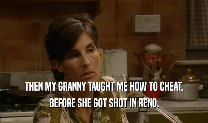 THEN MY GRANNY TAUGHT ME HOW TO CHEAT. BEFORE SHE GOT SHOT IN RENO. 
