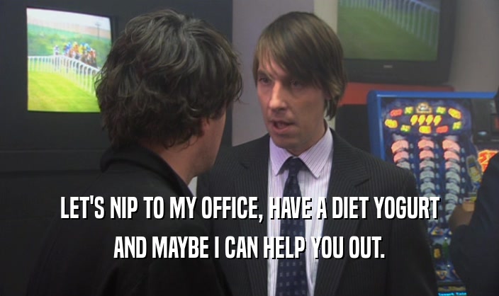LET'S NIP TO MY OFFICE, HAVE A DIET YOGURT AND MAYBE I CAN HELP YOU OUT. 