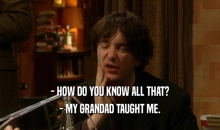 - HOW DO YOU KNOW ALL THAT?
 - MY GRANDAD TAUGHT ME.
 