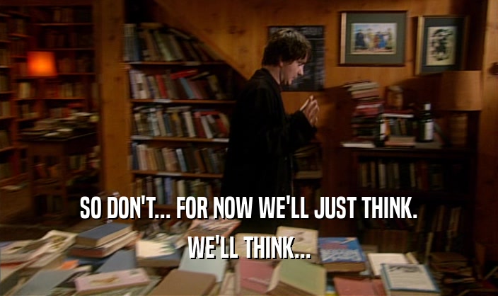 SO DON'T... FOR NOW WE'LL JUST THINK. WE'LL THINK... 