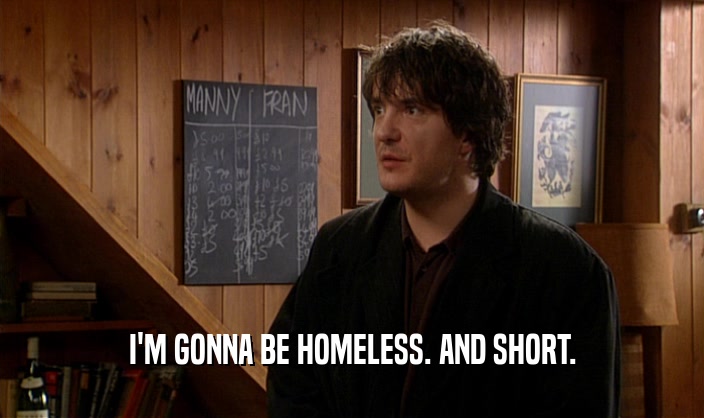 I'M GONNA BE HOMELESS. AND SHORT.  