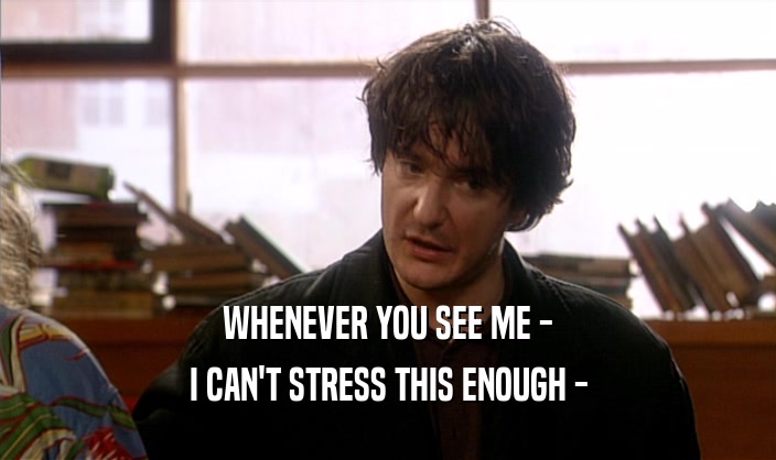 WHENEVER YOU SEE ME - I CAN'T STRESS THIS ENOUGH - 