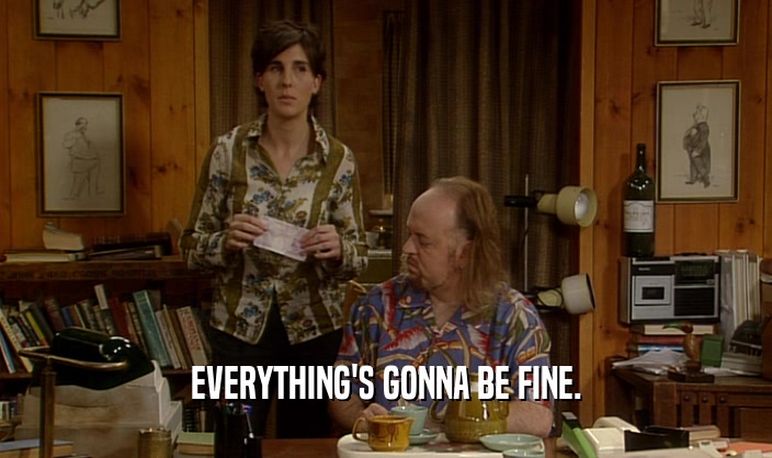 EVERYTHING'S GONNA BE FINE.  