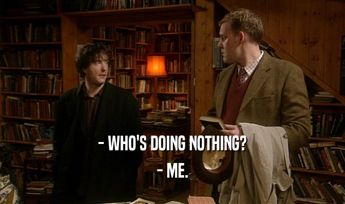 - WHO'S DOING NOTHING?
 - ME.
 