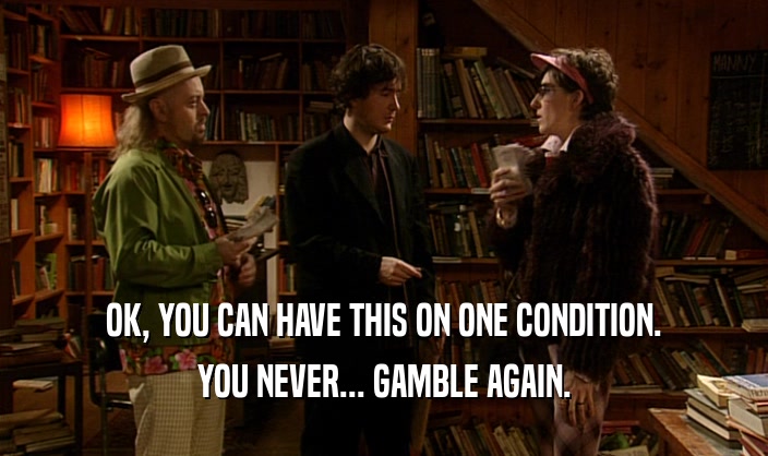 OK, YOU CAN HAVE THIS ON ONE CONDITION. YOU NEVER... GAMBLE AGAIN. 