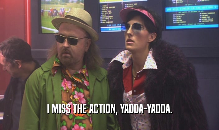 I MISS THE ACTION, YADDA-YADDA.  