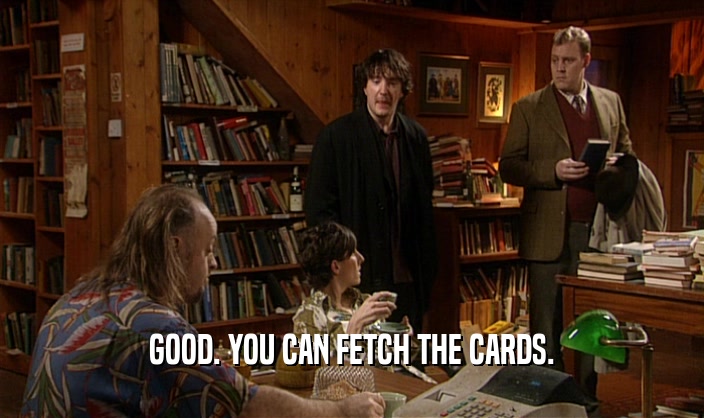 GOOD. YOU CAN FETCH THE CARDS.
  