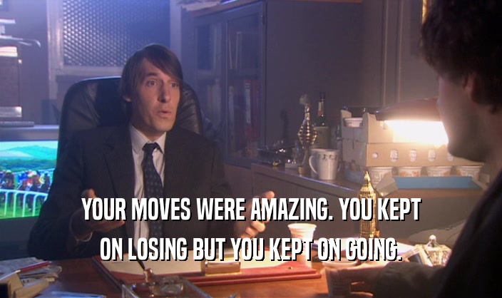 YOUR MOVES WERE AMAZING. YOU KEPT ON LOSING BUT YOU KEPT ON GOING. 