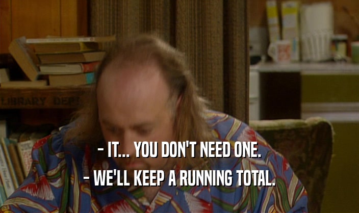 - IT... YOU DON'T NEED ONE.
 - WE'LL KEEP A RUNNING TOTAL.
 