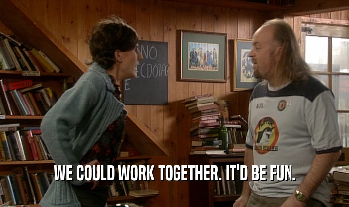 WE COULD WORK TOGETHER. IT'D BE FUN.  