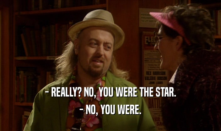 - REALLY? NO, YOU WERE THE STAR.
 - NO, YOU WERE.
 