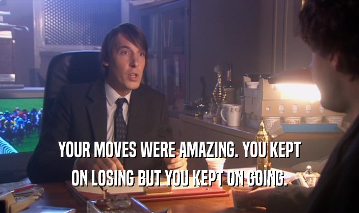 YOUR MOVES WERE AMAZING. YOU KEPT ON LOSING BUT YOU KEPT ON GOING. 