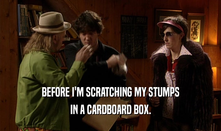 BEFORE I'M SCRATCHING MY STUMPS
 IN A CARDBOARD BOX.
 