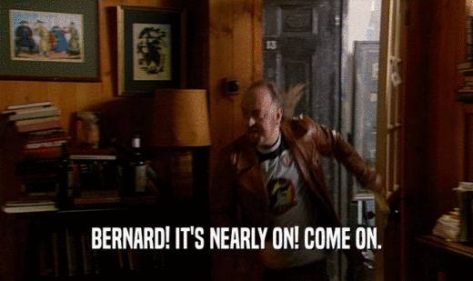 BERNARD! IT'S NEARLY ON! COME ON.
  