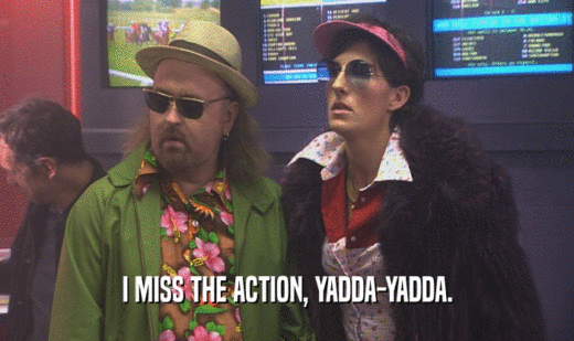 I MISS THE ACTION, YADDA-YADDA.  