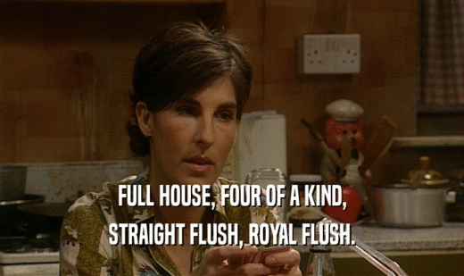 FULL HOUSE, FOUR OF A KIND,
 STRAIGHT FLUSH, ROYAL FLUSH.
 