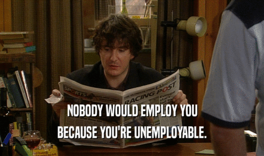 NOBODY WOULD EMPLOY YOU
 BECAUSE YOU'RE UNEMPLOYABLE.
 