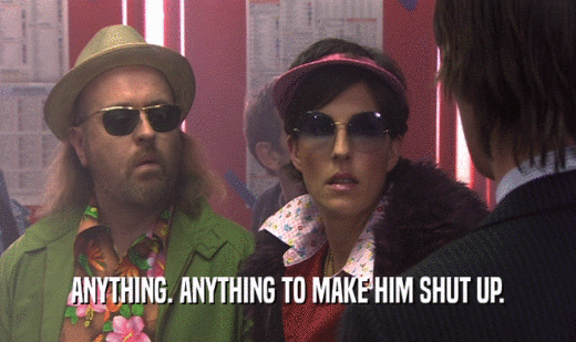 ANYTHING. ANYTHING TO MAKE HIM SHUT UP.  