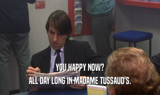 YOU HAPPY NOW? ALL DAY LONG IN MADAME TUSSAUD'S. 