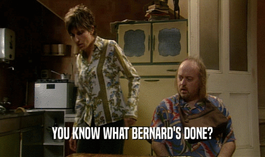 YOU KNOW WHAT BERNARD'S DONE?
  