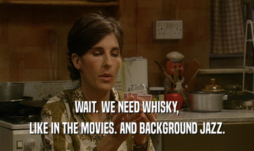 WAIT. WE NEED WHISKY,
 LIKE IN THE MOVIES. AND BACKGROUND JAZZ.
 