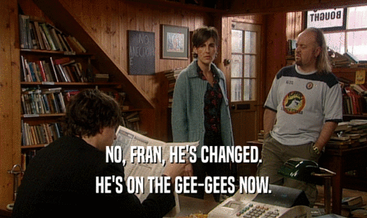 NO, FRAN, HE'S CHANGED.
 HE'S ON THE GEE-GEES NOW.
 
