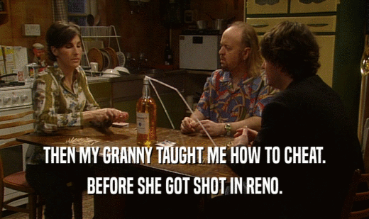 THEN MY GRANNY TAUGHT ME HOW TO CHEAT.
 BEFORE SHE GOT SHOT IN RENO.
 