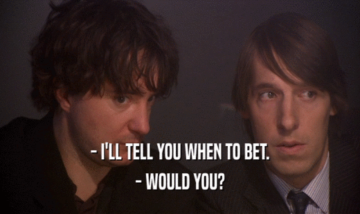 - I'LL TELL YOU WHEN TO BET.
 - WOULD YOU?
 