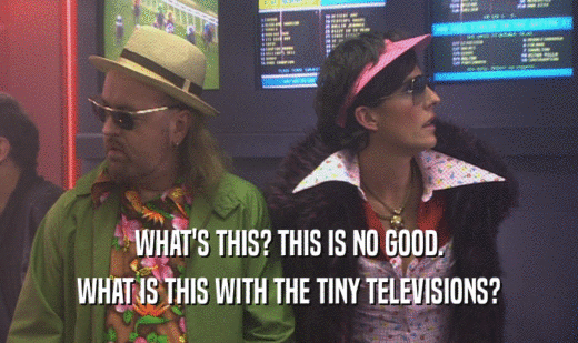 WHAT'S THIS? THIS IS NO GOOD. WHAT IS THIS WITH THE TINY TELEVISIONS? 