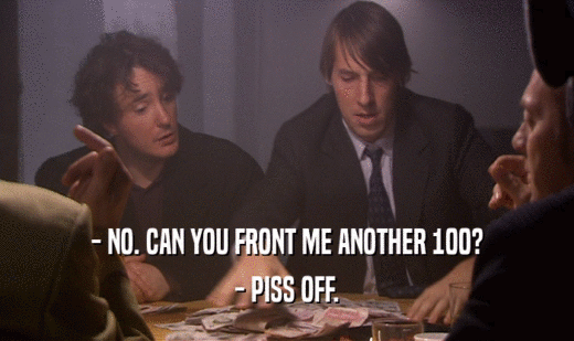 - NO. CAN YOU FRONT ME ANOTHER 100?
 - PISS OFF.
 