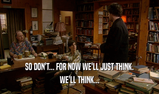 SO DON'T... FOR NOW WE'LL JUST THINK. WE'LL THINK... 