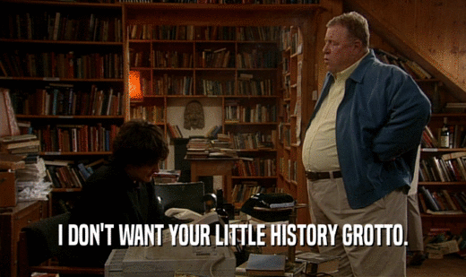 I DON'T WANT YOUR LITTLE HISTORY GROTTO.
  