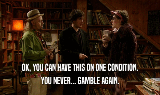 OK, YOU CAN HAVE THIS ON ONE CONDITION. YOU NEVER... GAMBLE AGAIN. 