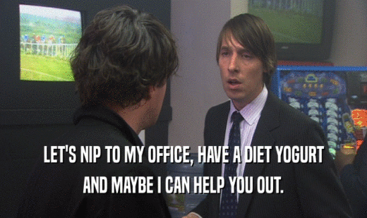 LET'S NIP TO MY OFFICE, HAVE A DIET YOGURT AND MAYBE I CAN HELP YOU OUT. 