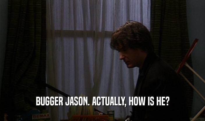 BUGGER JASON. ACTUALLY, HOW IS HE?  