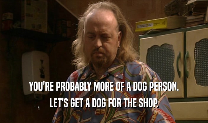 YOU'RE PROBABLY MORE OF A DOG PERSON.
 LET'S GET A DOG FOR THE SHOP.
 